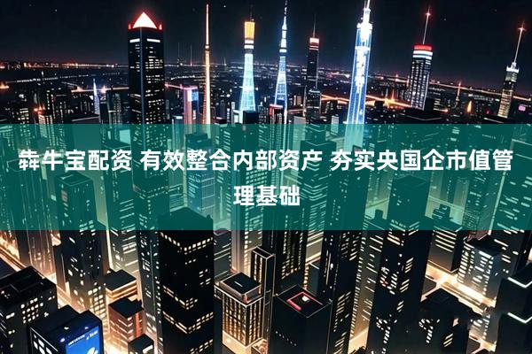 犇牛宝配资 有效整合内部资产 夯实央国企市值管理基础
