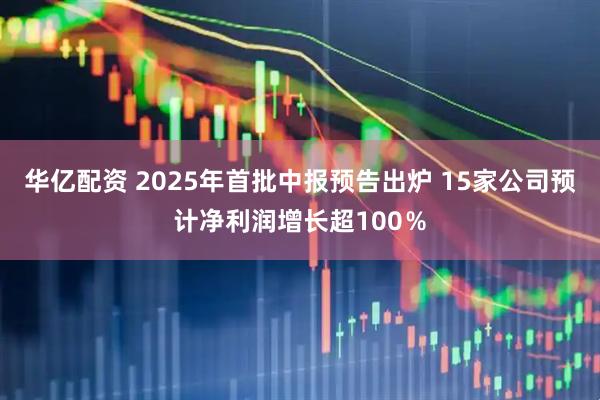 华亿配资 2025年首批中报预告出炉 15家公司预计净利润增长超100％