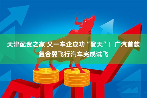 天津配资之家 又一车企成功“登天”！广汽首款复合翼飞行汽车完成试飞