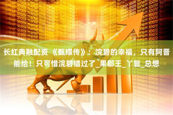 长红典融配资 《甄嬛传》：浣碧的幸福，只有阿晋能给！只可惜浣碧错过了_果郡王_丫鬟_总想