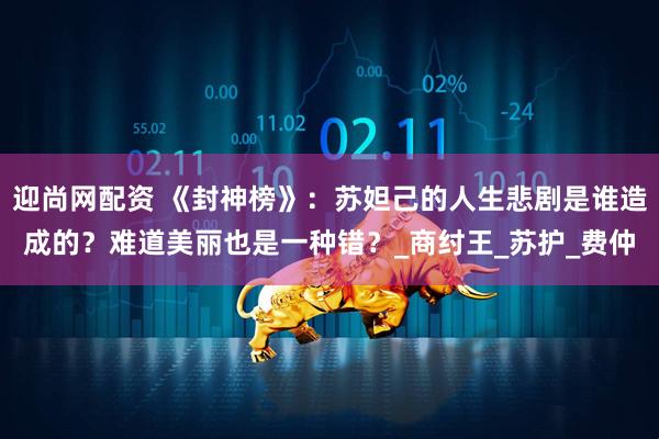 迎尚网配资 《封神榜》：苏妲己的人生悲剧是谁造成的？难道美丽也是一种错？_商纣王_苏护_费仲