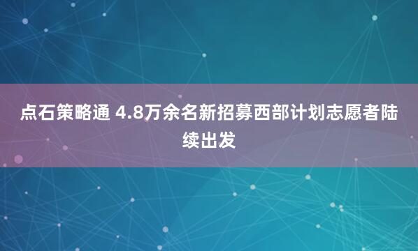 点石策略通 4.8万余名新招募西部计划志愿者陆续出发