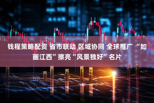 钱程策略配资 省市联动 区域协同 全球推广 “如画江西”擦亮“风景独好”名片