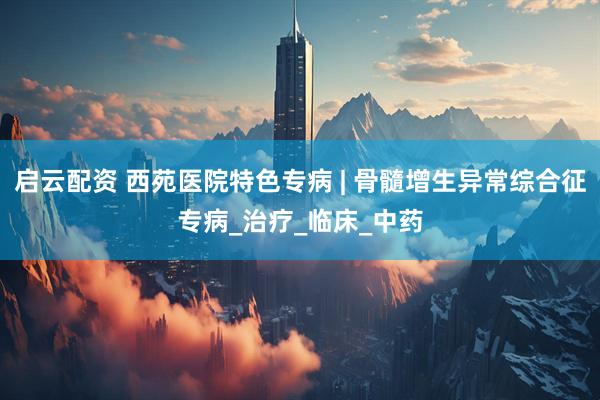 启云配资 西苑医院特色专病 | 骨髓增生异常综合征专病_治疗_临床_中药