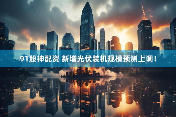 91股神配资 新增光伏装机规模预测上调！