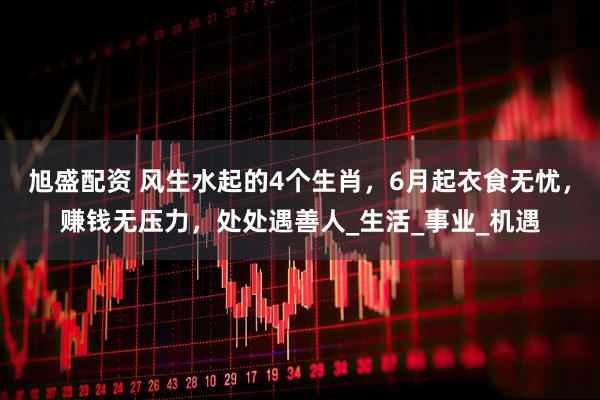 旭盛配资 风生水起的4个生肖，6月起衣食无忧，赚钱无压力，处处遇善人_生活_事业_机遇