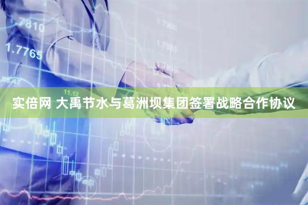 实倍网 大禹节水与葛洲坝集团签署战略合作协议