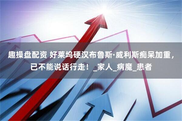 趣操盘配资 好莱坞硬汉布鲁斯·威利斯痴呆加重，已不能说话行走！_家人_病魔_患者