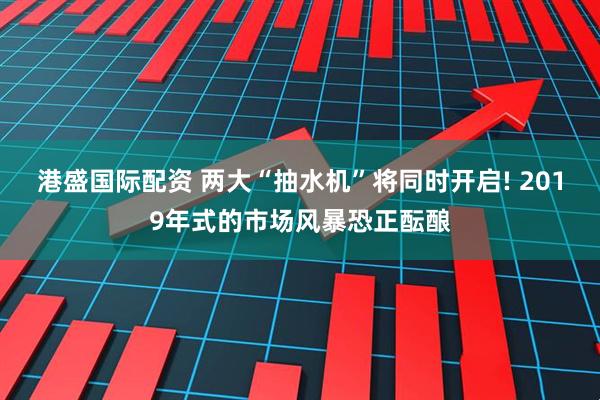 港盛国际配资 两大“抽水机”将同时开启! 2019年式的市场风暴恐正酝酿