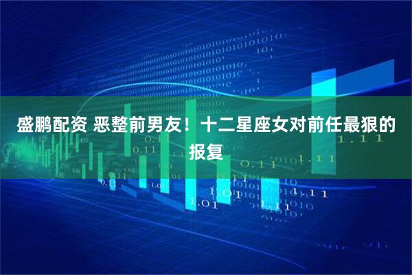 盛鹏配资 恶整前男友！十二星座女对前任最狠的报复