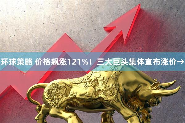 环球策略 价格飙涨121%！三大巨头集体宣布涨价→