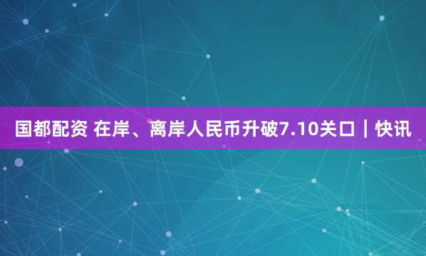 国都配资 在岸、离岸人民币升破7.10关口｜快讯