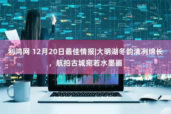 利鸿网 12月20日最佳情报|大明湖冬韵清冽绵长，航拍古城宛若水墨画