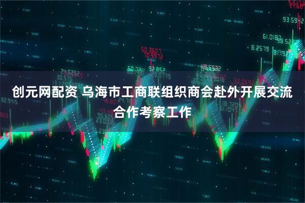 创元网配资 乌海市工商联组织商会赴外开展交流合作考察工作