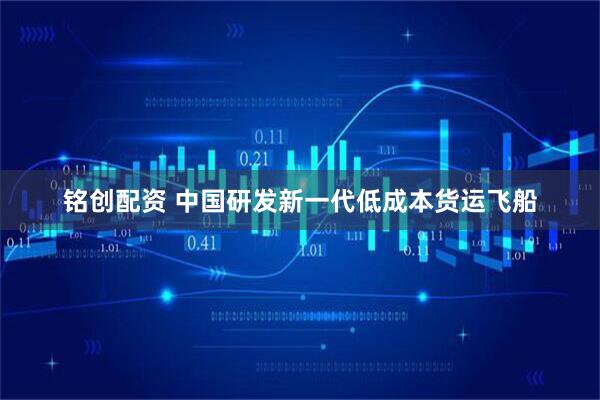 铭创配资 中国研发新一代低成本货运飞船