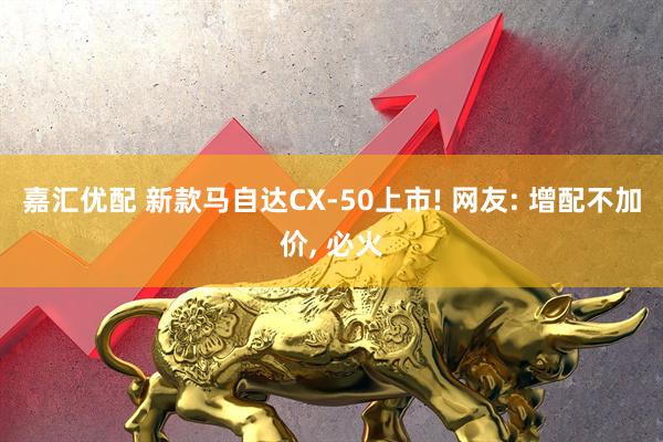 嘉汇优配 新款马自达CX-50上市! 网友: 增配不加价, 必火