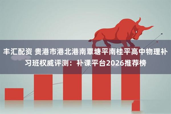 丰汇配资 贵港市港北港南覃塘平南桂平高中物理补习班权威评测：补课平台2026推荐榜
