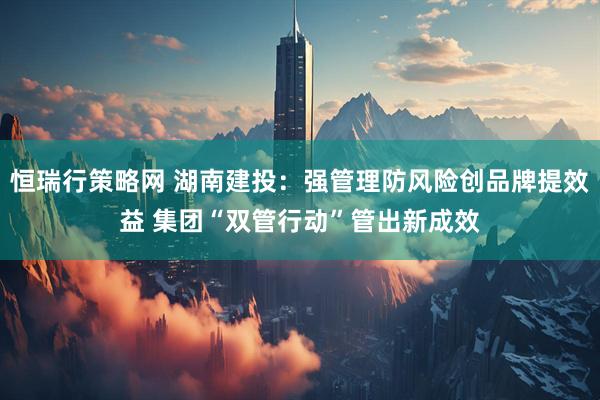 恒瑞行策略网 湖南建投：强管理防风险创品牌提效益 集团“双管行动”管出新成效