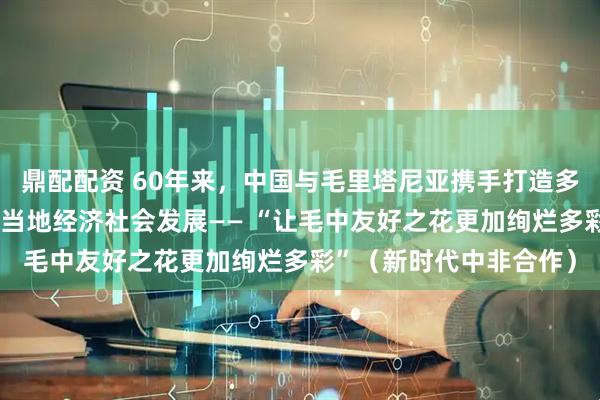 鼎配配资 60年来，中国与毛里塔尼亚携手打造多个“友谊工程”，促进当地经济社会发展—— “让毛中友好之花更加绚烂多彩”（新时代中非合作）