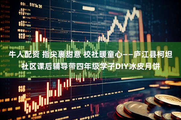 牛人配资 指尖裹甜意 校社暖童心——庐江县柯坦社区课后辅导带四年级学子DIY冰皮月饼